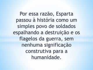 Por essa razão, Esparta
passou à história como um
simples povo de soldados
espalhando a destruição e os
flagelos da guerra, sem
nenhuma significação
construtiva para a
humanidade.
 