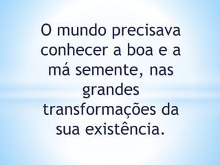O mundo precisava
conhecer a boa e a
má semente, nas
grandes
transformações da
sua existência.
 