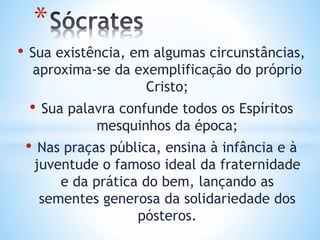• Sua existência, em algumas circunstâncias,
aproxima-se da exemplificação do próprio
Cristo;
• Sua palavra confunde todos os Espíritos
mesquinhos da época;
• Nas praças pública, ensina à infância e à
juventude o famoso ideal da fraternidade
e da prática do bem, lançando as
sementes generosa da solidariedade dos
pósteros.
*
 