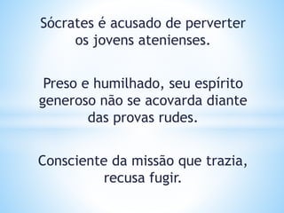 Sócrates é acusado de perverter
os jovens atenienses.
Preso e humilhado, seu espírito
generoso não se acovarda diante
das provas rudes.
Consciente da missão que trazia,
recusa fugir.
 