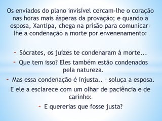 Os enviados do plano invisível cercam-lhe o coração
nas horas mais ásperas da provação; e quando a
esposa, Xantipa, chega na prisão para comunicar-
lhe a condenação a morte por envenenamento:
- Sócrates, os juízes te condenaram à morte...
- Que tem isso? Eles também estão condenados
pela natureza.
- Mas essa condenação é injusta.. – soluça a esposa.
E ele a esclarece com um olhar de paciência e de
carinho:
- E quererias que fosse justa?
 