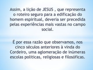 Assim, a lição de JESUS , que representa
o roteiro seguro para a edificação do
homem espiritual, deveria ser precedida
pelas experiências mais vastas no campo
social.
É por essa razão que observamos, nos
cinco séculos anteriores à vinda do
Cordeiro, uma aglomeração de inúmeras
escolas politicas, religiosas e filosóficas.
 