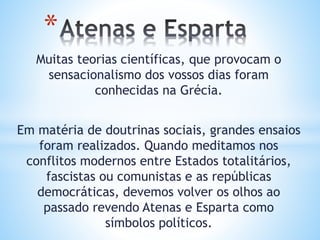 Muitas teorias científicas, que provocam o
sensacionalismo dos vossos dias foram
conhecidas na Grécia.
Em matéria de doutrinas sociais, grandes ensaios
foram realizados. Quando meditamos nos
conflitos modernos entre Estados totalitários,
fascistas ou comunistas e as repúblicas
democráticas, devemos volver os olhos ao
passado revendo Atenas e Esparta como
símbolos políticos.
*
 