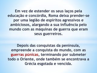 Em vez de estender os seus laços pela
educação e concórdia, Roma deixa prender-se
por uma legião de espíritos agressivos e
ambiciosos, alargando a sua influência pelo
mundo com as máquinas de guerra que eram
seus guerreiros.
Depois das conquistas da península,
empreende a conquista do mundo, com as
guerras púnicas, terminando por submeter
todo o Oriente, onde também se encontrava a
Grécia esgotada e vencida.
 