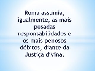 Roma assumia,
igualmente, as mais
pesadas
responsabilidades e
os mais penosos
débitos, diante da
Justiça divina.
 