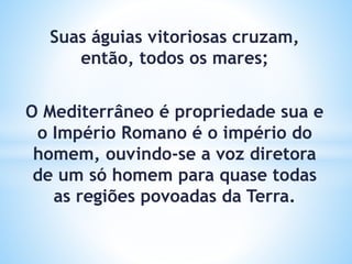 Suas águias vitoriosas cruzam,
então, todos os mares;
O Mediterrâneo é propriedade sua e
o Império Romano é o império do
homem, ouvindo-se a voz diretora
de um só homem para quase todas
as regiões povoadas da Terra.
 
