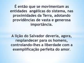 É então que se movimentam as
entidades angélicas do sistema, nas
proximidades da Terra, adotando
providências de vasta e generosa
importância.
A lição do Salvador deveria, agora,
resplandecer para os homens,
controlando-lhes a liberdade com a
exemplificação perfeita do amor.
 