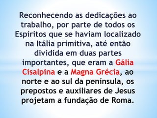 Reconhecendo as dedicações ao
trabalho, por parte de todos os
Espíritos que se haviam localizado
na Itália primitiva, até então
dividida em duas partes
importantes, que eram a Gália
Cisalpina e a Magna Grécia, ao
norte e ao sul da península, os
prepostos e auxiliares de Jesus
projetam a fundação de Roma.
 