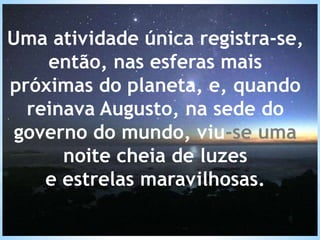 Uma atividade única registra-se,
então, nas esferas mais
próximas do planeta, e, quando
reinava Augusto, na sede do
governo do mundo, viu-se uma
noite cheia de luzes
e estrelas maravilhosas.
 