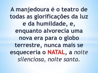 A manjedoura é o teatro de
todas as glorificações da luz
e da humildade, e,
enquanto alvorecia uma
nova era para o globo
terrestre, nunca mais se
esqueceria o NATAL, a noite
silenciosa, noite santa.
 