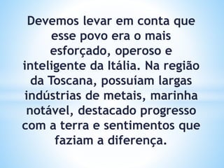 Devemos levar em conta que
esse povo era o mais
esforçado, operoso e
inteligente da Itália. Na região
da Toscana, possuíam largas
indústrias de metais, marinha
notável, destacado progresso
com a terra e sentimentos que
faziam a diferença.
 