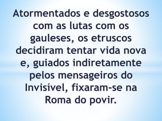 Atormentados e desgostosos
com as lutas com os
gauleses, os etruscos
decidiram tentar vida nova
e, guiados indiretamente
pelos mensageiros do
Invisível, fixaram-se na
Roma do povir.
 