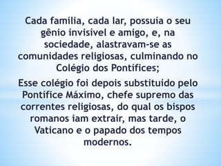 Cada família, cada lar, possuía o seu
gênio invisível e amigo, e, na
sociedade, alastravam-se as
comunidades religiosas, culminando no
Colégio dos Pontífices;
Esse colégio foi depois substituído pelo
Pontífice Máximo, chefe supremo das
correntes religiosas, do qual os bispos
romanos iam extrair, mas tarde, o
Vaticano e o papado dos tempos
modernos.
 