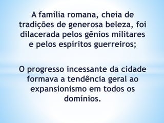 A família romana, cheia de
tradições de generosa beleza, foi
dilacerada pelos gênios militares
e pelos espíritos guerreiros;
O progresso incessante da cidade
formava a tendência geral ao
expansionismo em todos os
domínios.
 