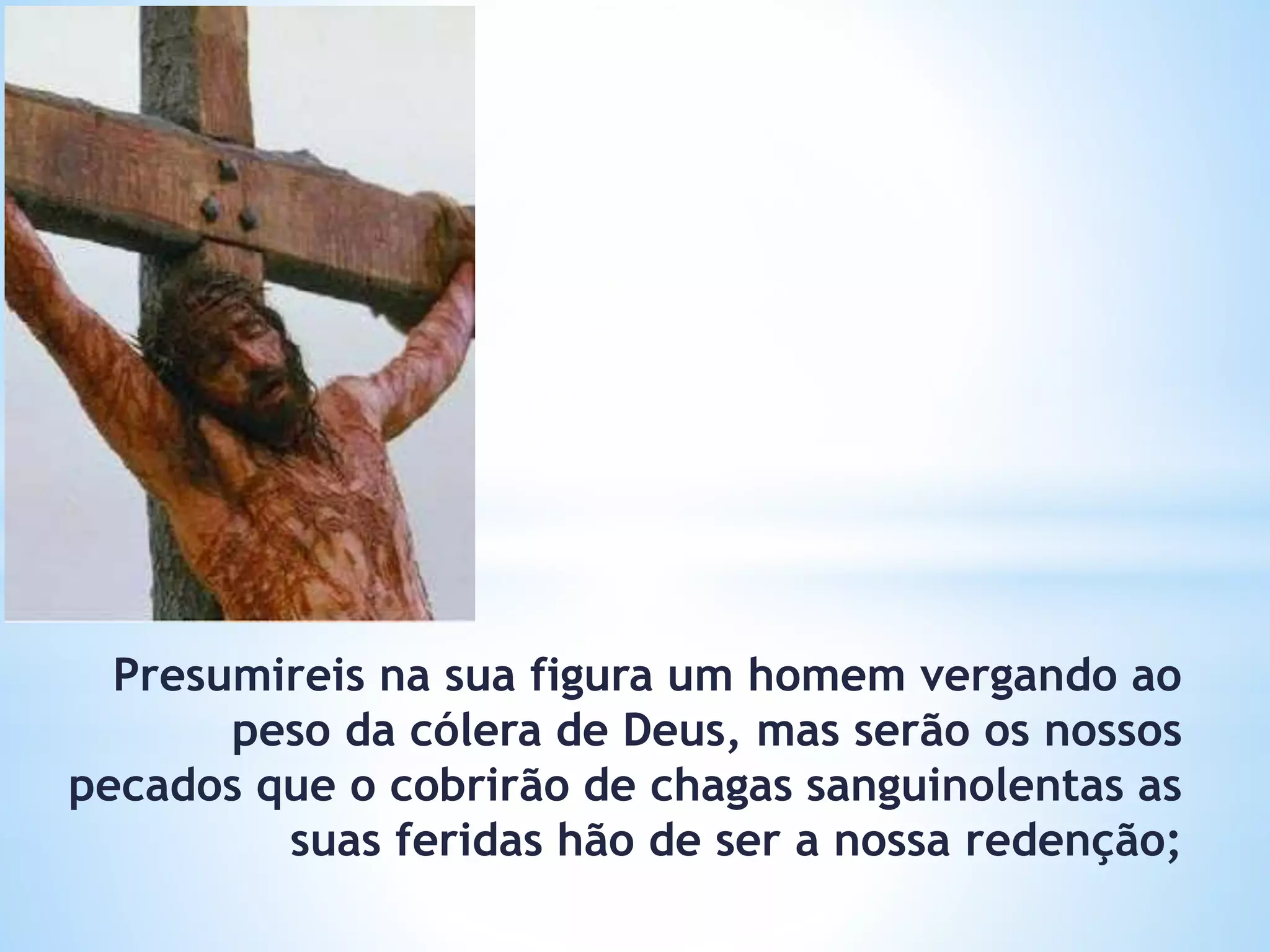 Presumireis na sua figura um homem vergando ao
peso da cólera de Deus, mas serão os nossos
pecados que o cobrirão de chagas sanguinolentas as
suas feridas hão de ser a nossa redenção;
 