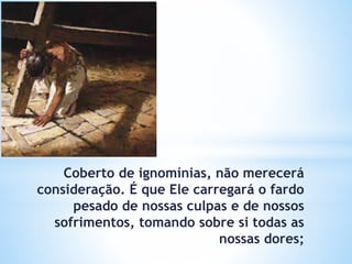 Coberto de ignomínias, não merecerá
consideração. É que Ele carregará o fardo
pesado de nossas culpas e de nossos
sofrimentos, tomando sobre si todas as
nossas dores;
 