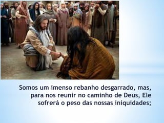 Somos um imenso rebanho desgarrado, mas,
para nos reunir no caminho de Deus, Ele
sofrerá o peso das nossas iniquidades;
 