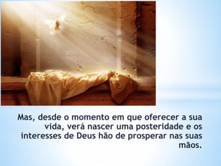 Mas, desde o momento em que oferecer a sua
vida, verá nascer uma posteridade e os
interesses de Deus hão de prosperar nas suas
mãos.
 