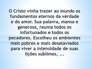 O Cristo vinha trazer ao mundo os
fundamentos eternos da verdade
e do amor. Sua palavra, mansa e
generosa, reunia todos os
infortunados e todos os
pecadores. Escolheu os ambientes
mais pobres e mais desataviados
para viver a intensidade de suas
lições sublimes, ...
 
