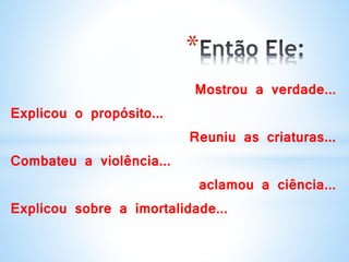 *
Mostrou a verdade...
Explicou o propósito...
Reuniu as criaturas...
Combateu a violência...
aclamou a ciência...
Explicou sobre a imortalidade...
 