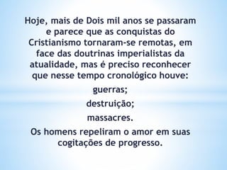 Hoje, mais de Dois mil anos se passaram
e parece que as conquistas do
Cristianismo tornaram-se remotas, em
face das doutrinas imperialistas da
atualidade, mas é preciso reconhecer
que nesse tempo cronológico houve:
guerras;
destruição;
massacres.
Os homens repeliram o amor em suas
cogitações de progresso.
 