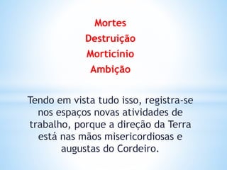 Mortes
Destruição
Morticínio
Ambição
Tendo em vista tudo isso, registra-se
nos espaços novas atividades de
trabalho, porque a direção da Terra
está nas mãos misericordiosas e
augustas do Cordeiro.
 