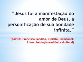 “Jesus foi a manifestação do
amor de Deus, a
personificação de sua bondade
infinita.”
(XAVIER, Francisco Cândido, Espírito: Emmanuel.
Livro: Antologia Mediúnica do Natal)
 