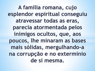 A família romana, cujo
esplendor espiritual conseguiu
atravessar todas as eras,
parecia atormentada pelos
inimigos ocultos, que, aos
poucos, lhe minaram as bases
mais sólidas, mergulhando-a
na corrupção e no extermínio
de si mesma.
 