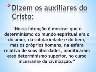 “Nossa intenção é mostrar que o
determinismo do mundo espiritual era o
do amor, da solidariedade e do bem,
mas os próprios homens, na esfera
relativa de suas liberdades, modificaram
esse determinismo superior, no curso
incessante da civilização.”
*
 