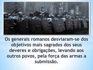 Os generais romanos desviaram-se dos
objetivos mais sagrados dos seus
deveres e obrigações, levando aos
outros povos, pela força das armas a
submissão.
 