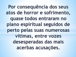 Por consequência dos seus
atos de horror e sofrimento,
quase todos entraram no
plano espiritual seguidos de
perto pelas suas numerosas
vítimas, entre vozes
desesperadas das mais
acerbas acusações.
 