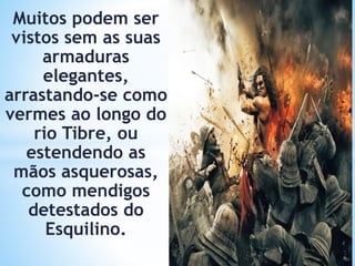 Muitos podem ser
vistos sem as suas
armaduras
elegantes,
arrastando-se como
vermes ao longo do
rio Tibre, ou
estendendo as
mãos asquerosas,
como mendigos
detestados do
Esquilino.
 