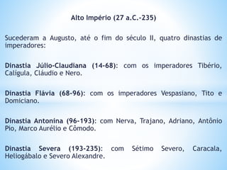 Alto Império (27 a.C.-235)
Sucederam a Augusto, até o fim do século II, quatro dinastias de
imperadores:
Dinastia Júlio-Claudiana (14-68): com os imperadores Tibério,
Calígula, Cláudio e Nero.
Dinastia Flávia (68-96): com os imperadores Vespasiano, Tito e
Domiciano.
Dinastia Antonina (96-193): com Nerva, Trajano, Adriano, Antônio
Pio, Marco Aurélio e Cômodo.
Dinastia Severa (193-235): com Sétimo Severo, Caracala,
Heliogábalo e Severo Alexandre.
 