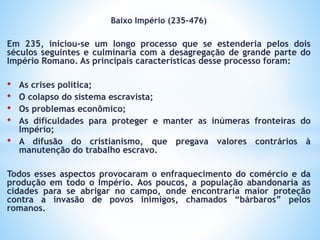 Baixo Império (235-476)
Em 235, iniciou-se um longo processo que se estenderia pelos dois
séculos seguintes e culminaria com a desagregação de grande parte do
Império Romano. As principais características desse processo foram:
• As crises política;
• O colapso do sistema escravista;
• Os problemas econômico;
• As dificuldades para proteger e manter as inúmeras fronteiras do
Império;
• A difusão do cristianismo, que pregava valores contrários à
manutenção do trabalho escravo.
Todos esses aspectos provocaram o enfraquecimento do comércio e da
produção em todo o Império. Aos poucos, a população abandonaria as
cidades para se abrigar no campo, onde encontraria maior proteção
contra a invasão de povos inimigos, chamados “bárbaros” pelos
romanos.
 
