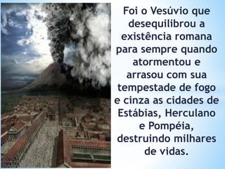 Foi o Vesúvio que
desequilibrou a
existência romana
para sempre quando
atormentou e
arrasou com sua
tempestade de fogo
e cinza as cidades de
Estábias, Herculano
e Pompéia,
destruindo milhares
de vidas.
 