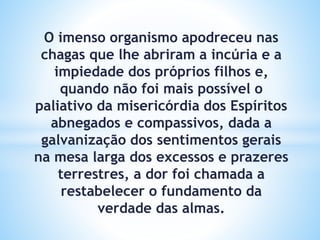 O imenso organismo apodreceu nas
chagas que lhe abriram a incúria e a
impiedade dos próprios filhos e,
quando não foi mais possível o
paliativo da misericórdia dos Espíritos
abnegados e compassivos, dada a
galvanização dos sentimentos gerais
na mesa larga dos excessos e prazeres
terrestres, a dor foi chamada a
restabelecer o fundamento da
verdade das almas.
 