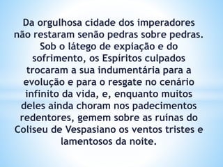 Da orgulhosa cidade dos imperadores
não restaram senão pedras sobre pedras.
Sob o látego de expiação e do
sofrimento, os Espíritos culpados
trocaram a sua indumentária para a
evolução e para o resgate no cenário
infinito da vida, e, enquanto muitos
deles ainda choram nos padecimentos
redentores, gemem sobre as ruínas do
Coliseu de Vespasiano os ventos tristes e
lamentosos da noite.
 