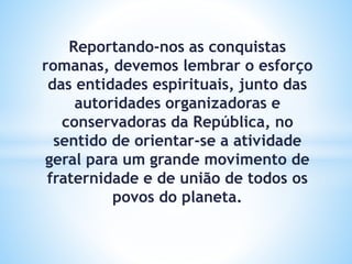 Reportando-nos as conquistas
romanas, devemos lembrar o esforço
das entidades espirituais, junto das
autoridades organizadoras e
conservadoras da República, no
sentido de orientar-se a atividade
geral para um grande movimento de
fraternidade e de união de todos os
povos do planeta.
 