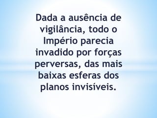 Dada a ausência de
vigilância, todo o
Império parecia
invadido por forças
perversas, das mais
baixas esferas dos
planos invisíveis.
 