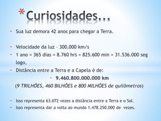 - Sua luz demora 42 anos para chegar a Terra.
- Velocidade da luz – 300.000 km/s
- 1 ano = 365 dias = 8.760 hrs = 825.600 min = 31.536.000 seg
logo,
- Distância entre a Terra e a Capela é de:
- 9.460.800.000.000 km
(9 TRILHÕES, 460 BILHÕES e 800 MILHÕES de quilômetros)
- Isso representa 63.072 vezes a distância entre a Terra e o Sol.
- Isso representa dar a volta ao mundo 1.478.250.000 de vezes.
*
 