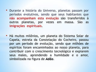 • Durante a história do Universo, planetas passam por
períodos evolutivos, sendo que seus habitantes que
não acompanham esta evolução são transferidos à
outros planetas, por vezes em massa. São as
imigrações espirituais.
• Há muitos milênios, um planeta do Sistema Solar de
Capela, estrela da Constelação do Cocheiro, passou
por um período de evolução, sendo que milhões de
espíritos foram encaminhados ao nosso planeta, para
contribuir com o crescimento tecnológico e expiarem
seus males, aprendendo a humildade e o amor,
simbolizada na figura de Adão.
 