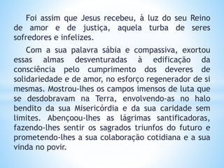 Foi assim que Jesus recebeu, à luz do seu Reino
de amor e de justiça, aquela turba de seres
sofredores e infelizes.
Com a sua palavra sábia e compassiva, exortou
essas almas desventuradas à edificação da
consciência pelo cumprimento dos deveres de
solidariedade e de amor, no esforço regenerador de si
mesmas. Mostrou-lhes os campos imensos de luta que
se desdobravam na Terra, envolvendo-as no halo
bendito da sua Misericórdia e da sua caridade sem
limites. Abençoou-lhes as lágrimas santificadoras,
fazendo-lhes sentir os sagrados triunfos do futuro e
prometendo-lhes a sua colaboração cotidiana e a sua
vinda no povir.
 