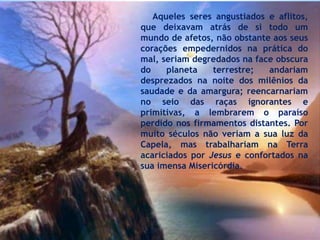 Aqueles seres angustiados e aflitos,
que deixavam atrás de si todo um
mundo de afetos, não obstante aos seus
corações empedernidos na prática do
mal, seriam degredados na face obscura
do planeta terrestre; andariam
desprezados na noite dos milênios da
saudade e da amargura; reencarnariam
no seio das raças ignorantes e
primitivas, a lembrarem o paraíso
perdido nos firmamentos distantes. Por
muito séculos não veriam a sua luz da
Capela, mas trabalhariam na Terra
acariciados por Jesus e confortados na
sua imensa Misericórdia.
 