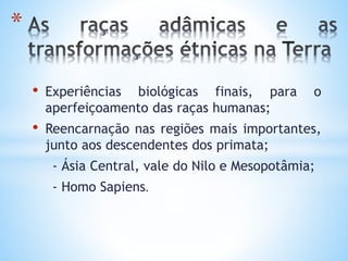 • Experiências biológicas finais, para o
aperfeiçoamento das raças humanas;
• Reencarnação nas regiões mais importantes,
junto aos descendentes dos primata;
- Ásia Central, vale do Nilo e Mesopotâmia;
- Homo Sapiens.
*
 