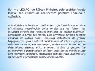 No livro LEGIÃO, de Róbson Pinheiro, pelo espirito Ângelo
Inácio, são citados os continentes perdidos Lemúria e
Atlântida.
A Atlântida e a Lemúria, continentes cuja história ainda não é
oficialmente reconhecida pelos intelectuais da Terra, mas
estudada através dos registros mantidos no mundo espiritual,
constituem o berço dos magos. Esse território perdido recebeu
exilados de outros orbes, espíritos detentores de grande
bagagem científica e notável domínio mental sobre as forças da
natureza, os quais, em seu apogeu, portavam-se de acordo com
determinado sistema ético e moral. Ambos os fatores lhe
asseguravam a possibilidade de fazer incursões no mundo oculto
com invejável liberdade, manejando com destreza inúmeras leis
da natureza e fenômenos condicionados a elas.
 