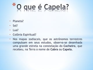 - Planeta?
- Sol?
- Lua?
- Colônia Espiritual?
- Nos mapas zodiacais, que os astrônomos terrestres
compulsam em seus estudos, observa-se desenhada
uma grande estrela na constelação do Cocheiro, que
recebeu, na Terra o nome de Cabra ou Capela.
*
 