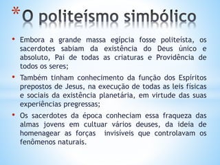 • Embora a grande massa egípcia fosse politeísta, os
sacerdotes sabiam da existência do Deus único e
absoluto, Pai de todas as criaturas e Providência de
todos os seres;
• Também tinham conhecimento da função dos Espíritos
prepostos de Jesus, na execução de todas as leis físicas
e sociais da existência planetária, em virtude das suas
experiências pregressas;
• Os sacerdotes da época conheciam essa fraqueza das
almas jovens em cultuar vários deuses, da ideia de
homenagear as forças invisíveis que controlavam os
fenômenos naturais.
*
 