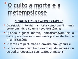 SOBRE O CULTO A MORTE EGÍPCIO
• Os egípcios não viam a morte como um fim, mas
como um início de uma nova existência;
• Quando alguém morria, embalsamavam-lhe o
corpo para que se conservasse por muito tempo
(mumificação);
• O corpo era perfumado e envolto em ligaduras;
• Colocavam-no num belo sarcófago de madeira ou
de pedra, decorada com textos e imagens;
*
 
