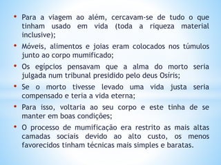 • Para a viagem ao além, cercavam-se de tudo o que
tinham usado em vida (toda a riqueza material
inclusive);
• Móveis, alimentos e joias eram colocados nos túmulos
junto ao corpo mumificado;
• Os egípcios pensavam que a alma do morto seria
julgada num tribunal presidido pelo deus Osíris;
• Se o morto tivesse levado uma vida justa seria
compensado e teria a vida eterna;
• Para isso, voltaria ao seu corpo e este tinha de se
manter em boas condições;
• O processo de mumificação era restrito as mais altas
camadas sociais devido ao alto custo, os menos
favorecidos tinham técnicas mais simples e baratas.
 