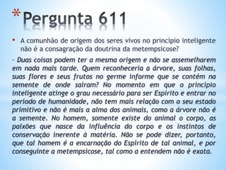 • A comunhão de origem dos seres vivos no princípio inteligente
não é a consagração da doutrina da metempsicose?
- Duas coisas podem ter a mesma origem e não se assemelharem
em nada mais tarde. Quem reconheceria a árvore, suas folhas,
suas flores e seus frutos no germe informe que se contém na
semente de onde saíram? No momento em que o princípio
inteligente atinge o grau necessário para ser Espírito e entrar no
período de humanidade, não tem mais relação com o seu estado
primitivo e não é mais a alma dos animais, como a árvore não é
a semente. No homem, somente existe do animal o corpo, as
paixões que nasce da influência do corpo e os instintos de
conservação inerente à matéria. Não se pode dizer, portanto,
que tal homem é a encarnação do Espírito de tal animal, e por
conseguinte a metempsicose, tal como a entendem não é exata.
*
 